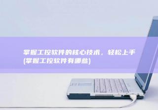 掌握工控软件的核心技术，轻松上手 (掌握工控软件有哪些)