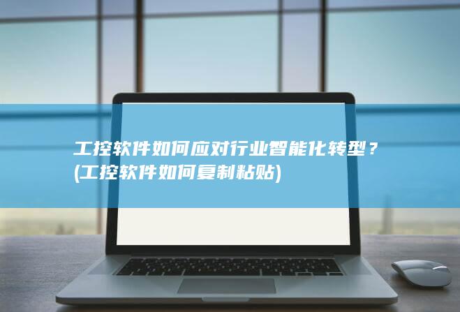 工控软件如何应对行业智能化转型？ (工控软件如何复制粘贴)