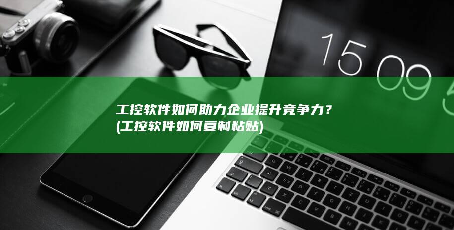 工控软件如何助力企业提升竞争力？ (工控软件如何复制粘贴)