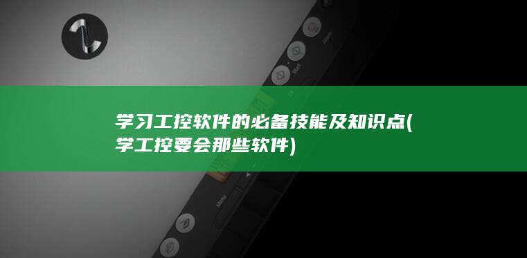 学习工控软件的必备技能及知识点 (学工控要会那些软件)