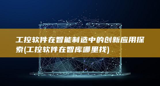 工控软件在智能制造中的创新应用探索 (工控软件在智库哪里找)