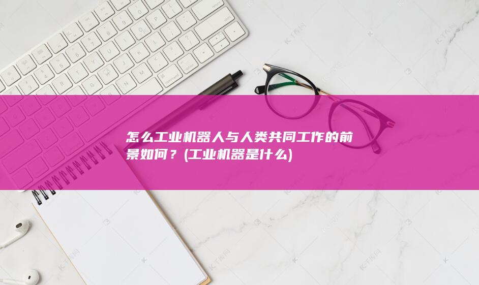 怎么工业机器人与人类共同工作的前景如何？ (工业机器是什么)