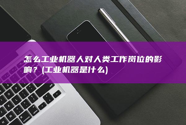 怎么工业机器人对人类工作岗位的影响？ (工业机器是什么)