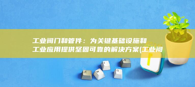 工业阀门和管件：为关键基础设施和工业应用提供坚固可靠的解决方案 (工业阀门和管道的区别)