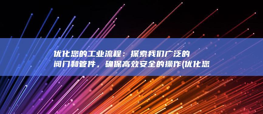 优化您的工业流程：探索我们广泛的阀门和管件，确保高效安全的操作 (优化您的工业环境)