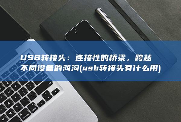 USB转接头：连接性的桥梁，跨越不同设备的鸿沟 (usb转接头有什么用)