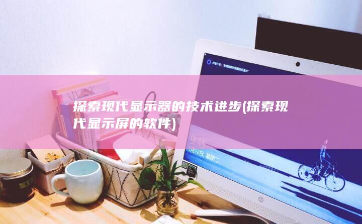 探索现代显示器的技术进步 (探索现代显示屏的软件)