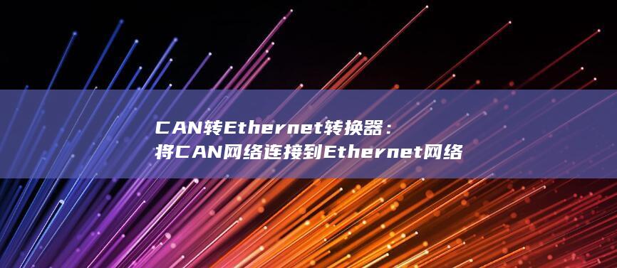 CAN 转 Ethernet 转换器：将 CAN 网络连接到 Ethernet 网络，实现远程访问和数据传输。(can转ethercat)