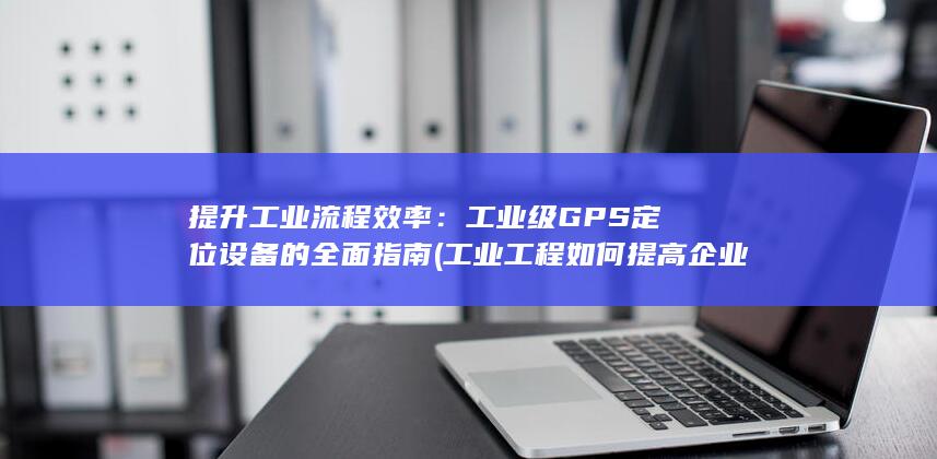 提升工业流程效率：工业级GPS定位设备的全面指南 (工业工程如何提高企业效率)