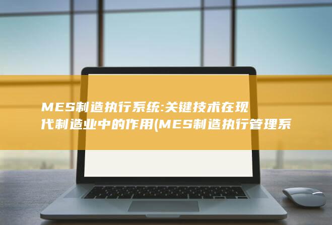 MES制造执行系统: 关键技术在现代制造业中的作用 (MES制造执行管理系统)