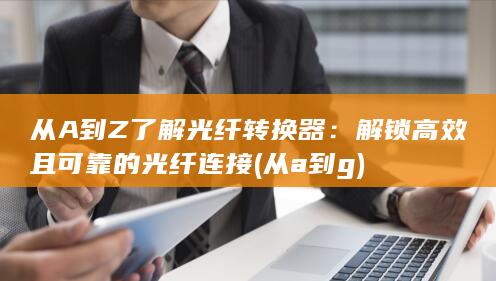 从A 到 Z 了解光纤转换器：解锁高效且可靠的光纤连接 (从a到g)