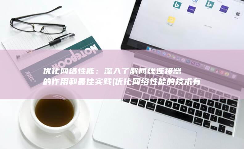 优化网络性能：深入了解网线连接器的作用和最佳实践 (优化网络性能的技术有哪些)