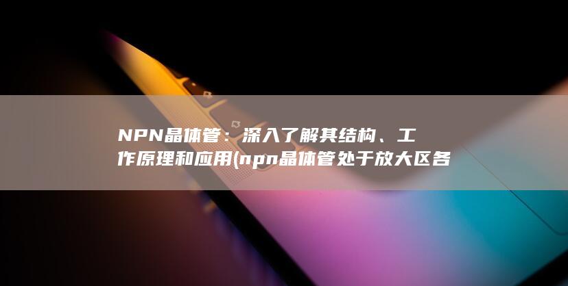 NPN晶体管：深入了解其结构、工作原理和应用 (npn晶体管处于放大区各极电位关系)