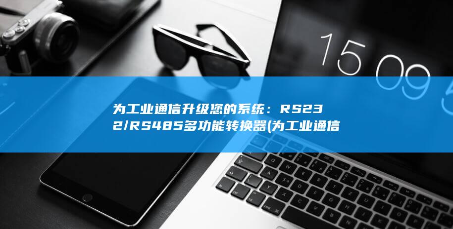 为工业通信升级您的系统：RS232/RS485 多功能转换器 (为工业通信升级的意义)