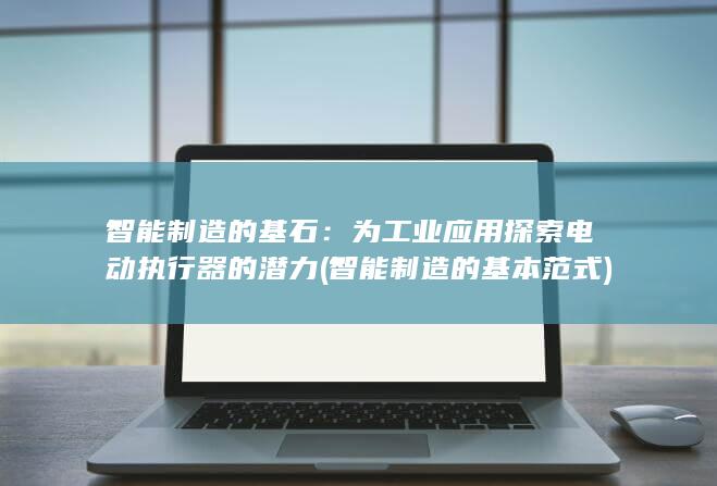 智能制造的基石：为工业应用探索电动执行器的潜力 (智能制造的基本范式)